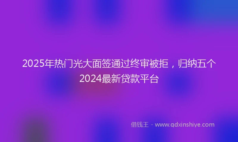2025年热门光大面签通过终审被拒，归纳五个2024最新贷款平台