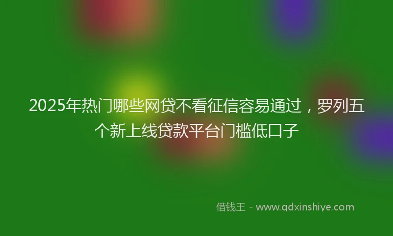 2025年热门哪些网贷不看征信容易通过，罗列五个新上线贷款平台门槛低口子