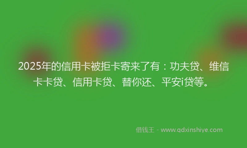 2025年的信用卡被拒卡寄来了有：功夫贷、维信卡卡贷、信用卡贷、替你还、平安i贷等。