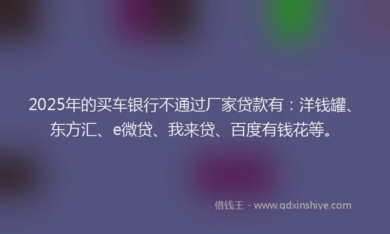 2025年的买车银行不通过厂家贷款有：洋钱罐、东方汇、e微贷、我来贷、百度有钱花等。