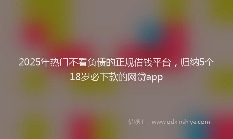 2025年热门不看负债的正规借钱平台，归纳5个18岁必下款的网贷app