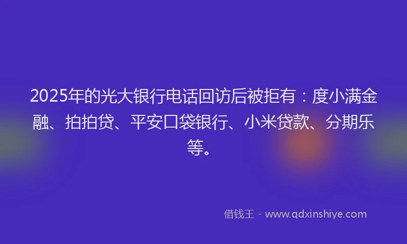 2025年的光大银行电话回访后被拒有：度小满金融、拍拍贷、平安口袋银行、小米贷款、分期乐等。