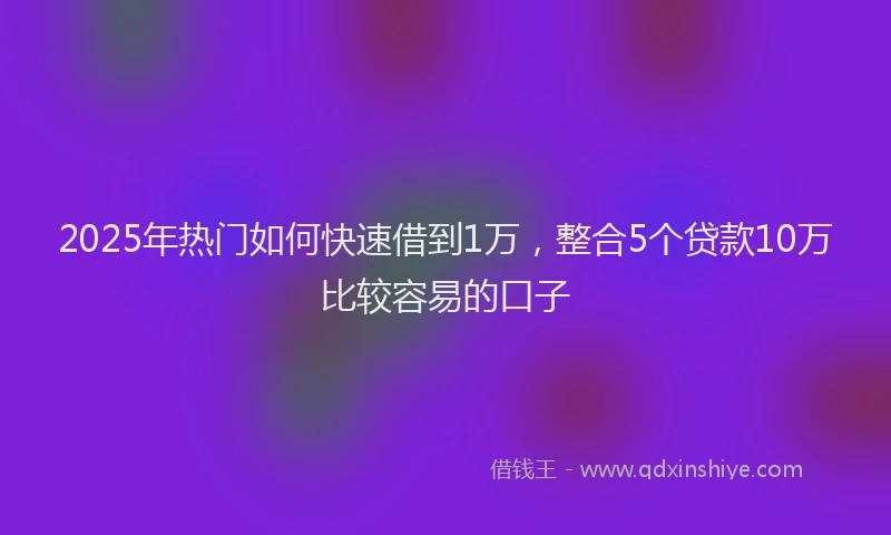 2025年热门如何快速借到1万，整合5个贷款10万比较容易的口子