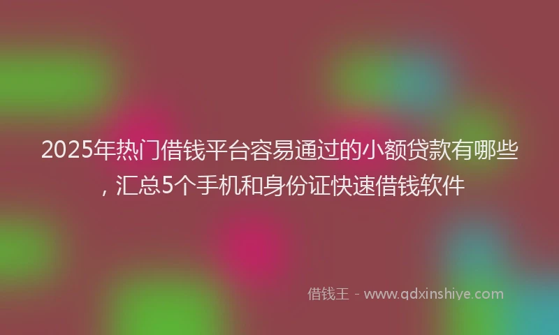 2025年热门借钱平台容易通过的小额贷款有哪些，汇总5个手机和身份证快速借钱软件