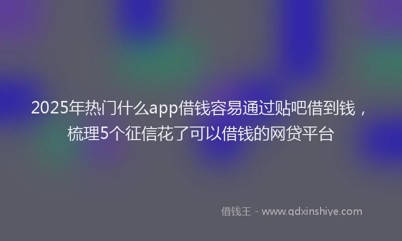 2025年热门什么app借钱容易通过贴吧借到钱，梳理5个征信花了可以借钱的网贷平台