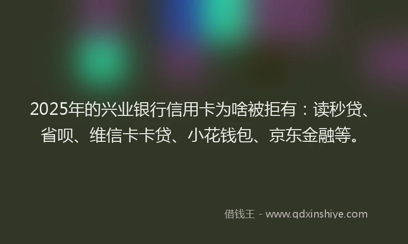2025年的兴业银行信用卡为啥被拒有：读秒贷、省呗、维信卡卡贷、小花钱包、京东金融等。