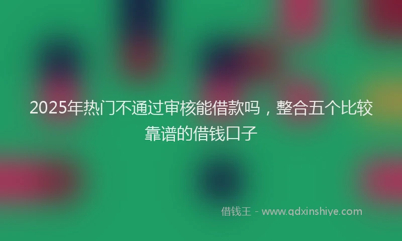 2025年热门不通过审核能借款吗，整合五个比较靠谱的借钱口子