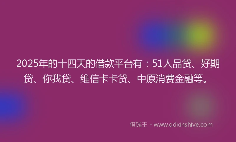 2025年的十四天的借款平台有：51人品贷、好期贷、你我贷、维信卡卡贷、中原消费金融等。