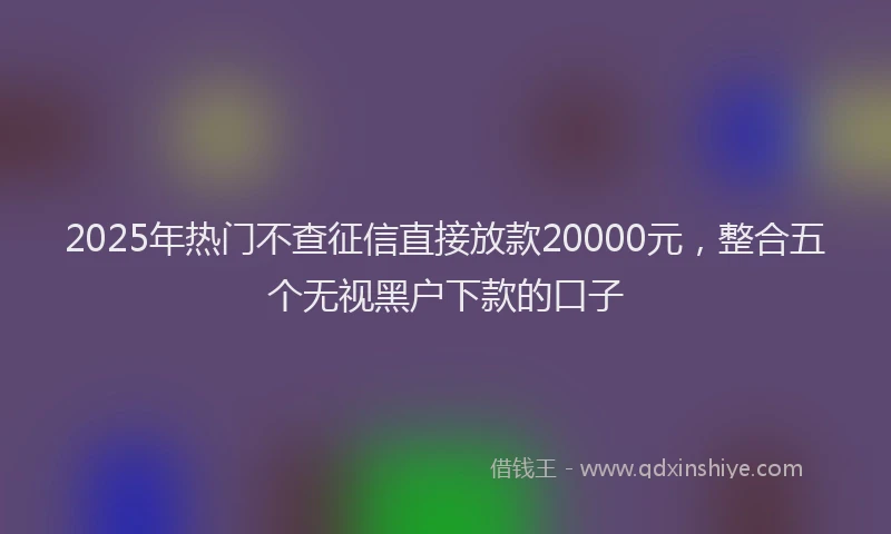 2025年热门不查征信直接放款20000元，整合五个无视黑户下款的口子