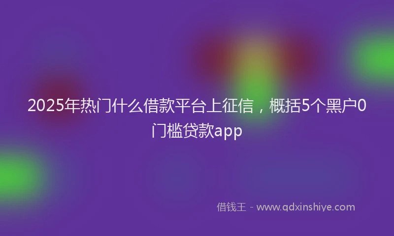 2025年热门什么借款平台上征信，概括5个黑户0门槛贷款app