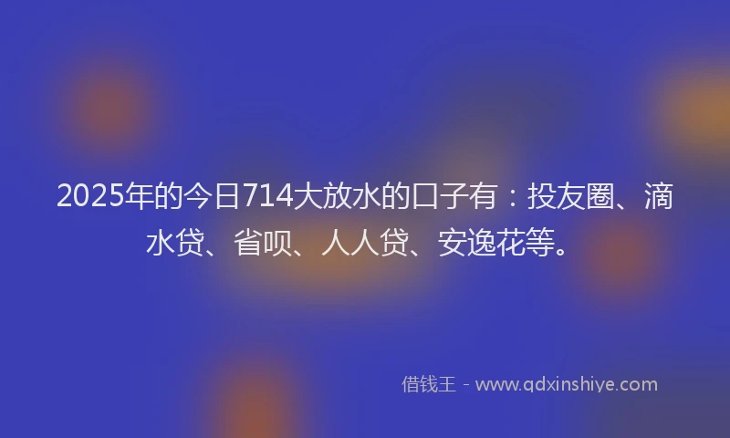2025年的今日714大放水的口子有：投友圈、滴水贷、省呗、人人贷、安逸花等。