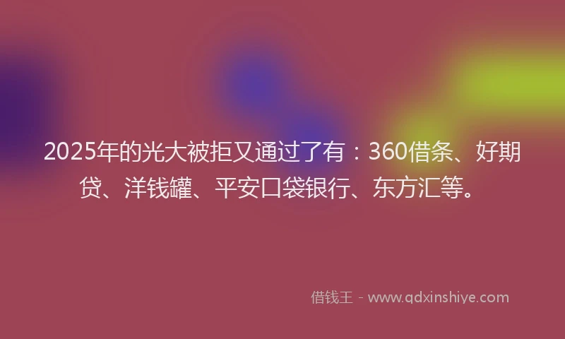 2025年的光大被拒又通过了有：360借条、好期贷、洋钱罐、平安口袋银行、东方汇等。
