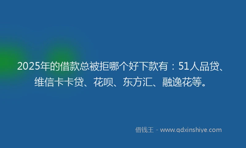 2025年的借款总被拒哪个好下款有：51人品贷、维信卡卡贷、花呗、东方汇、融逸花等。