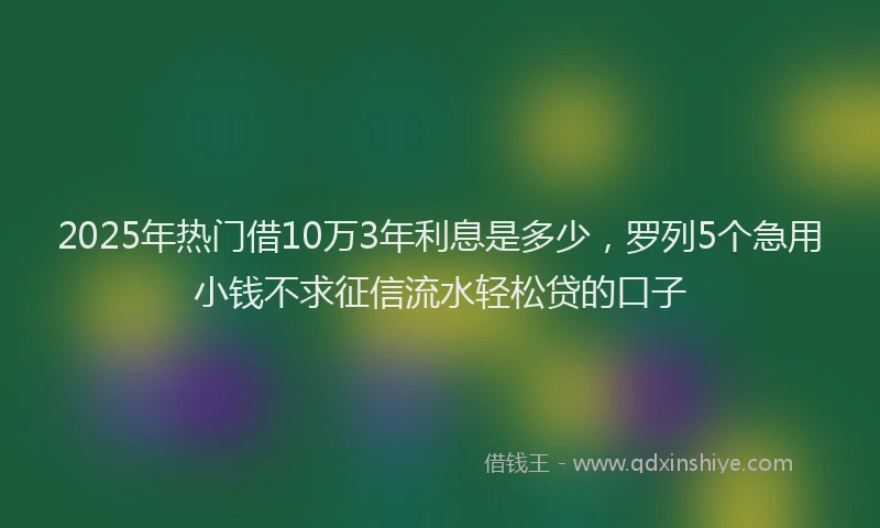 2025年热门借10万3年利息是多少，罗列5个急用小钱不求征信流水轻松贷的口子
