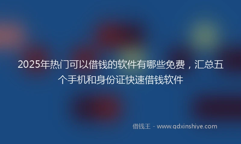 2025年热门可以借钱的软件有哪些免费，汇总五个手机和身份证快速借钱软件
