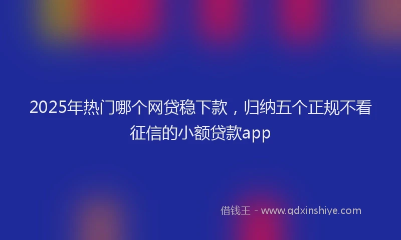 2025年热门哪个网贷稳下款，归纳五个正规不看征信的小额贷款app