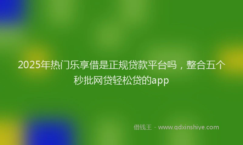 2025年热门乐享借是正规贷款平台吗，整合五个秒批网贷轻松贷的app