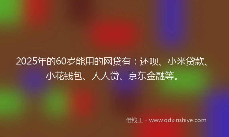 2025年的60岁能用的网贷有：还呗、小米贷款、小花钱包、人人贷、京东金融等。