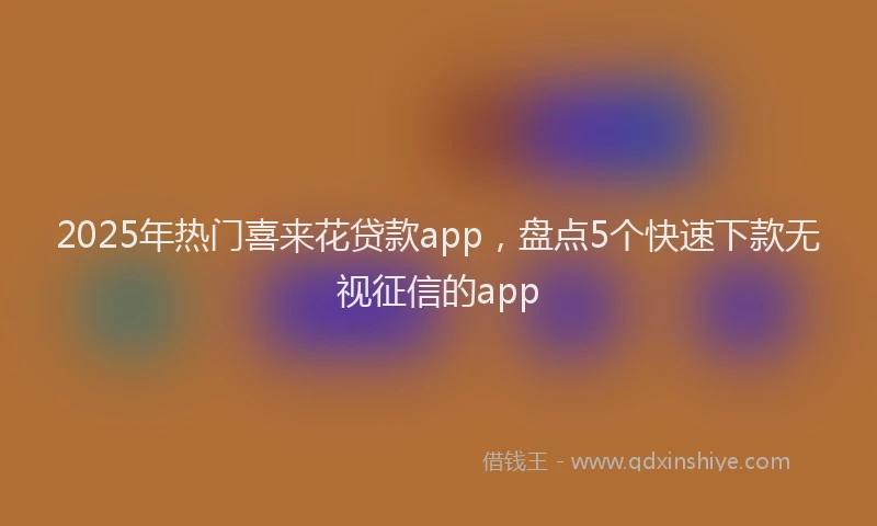 2025年热门喜来花贷款app，盘点5个快速下款无视征信的app