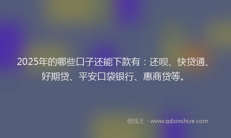 2025年的哪些口子还能下款有：还呗、快贷通、好期贷、平安口袋银行、惠商贷等。