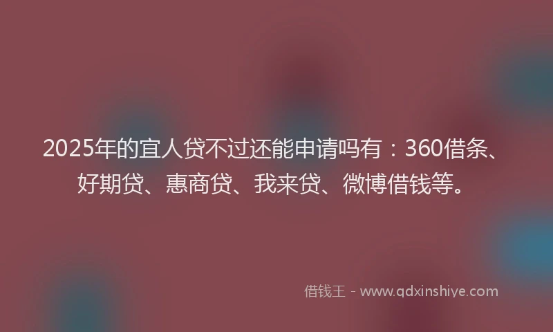2025年的宜人贷不过还能申请吗有：360借条、好期贷、惠商贷、我来贷、微博借钱等。
