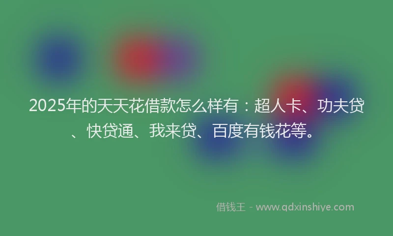 2025年的天天花借款怎么样有：超人卡、功夫贷、快贷通、我来贷、百度有钱花等。