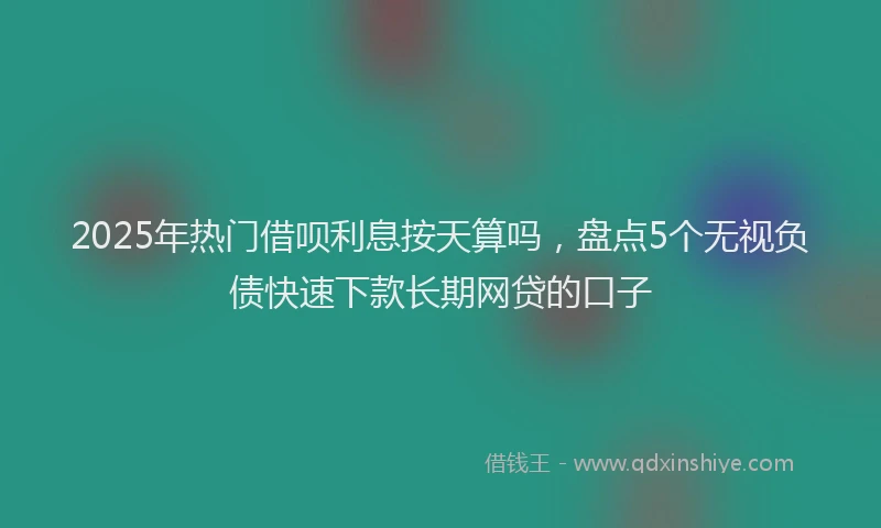 2025年热门借呗利息按天算吗，盘点5个无视负债快速下款长期网贷的口子