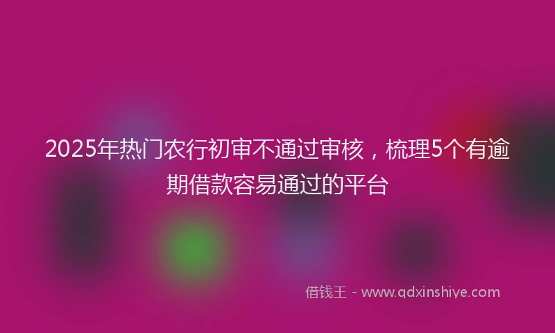2025年热门农行初审不通过审核，梳理5个有逾期借款容易通过的平台