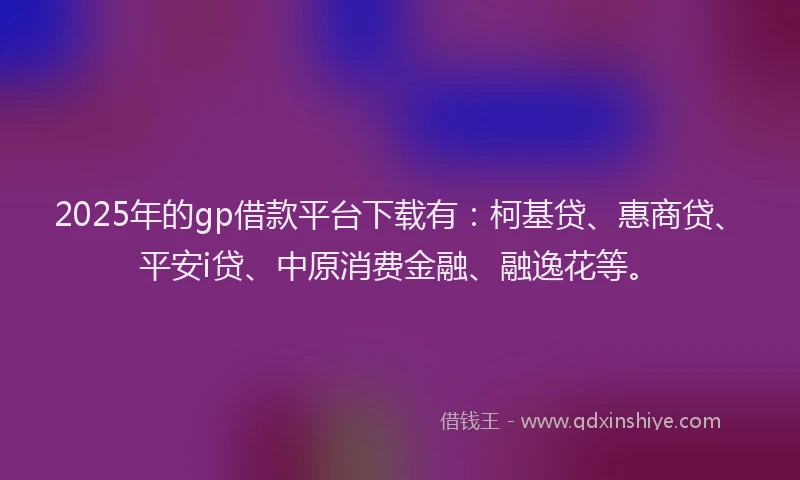 2025年的gp借款平台下载有：柯基贷、惠商贷、平安i贷、中原消费金融、融逸花等。