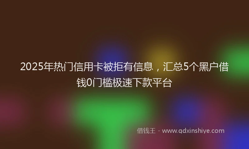 2025年热门信用卡被拒有信息，汇总5个黑户借钱0门槛极速下款平台