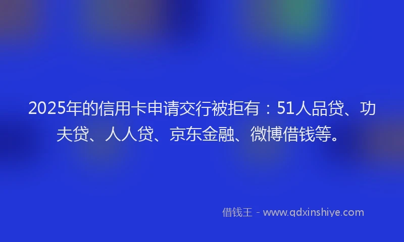 2025年的信用卡申请交行被拒有：51人品贷、功夫贷、人人贷、京东金融、微博借钱等。