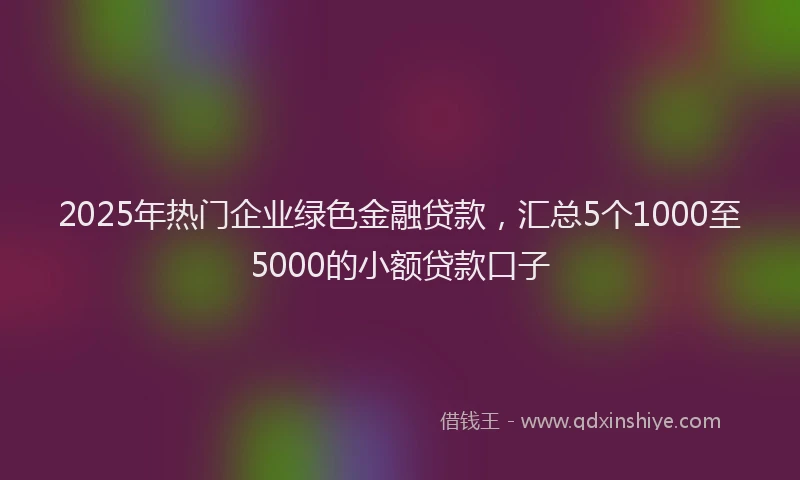 2025年热门企业绿色金融贷款，汇总5个1000至5000的小额贷款口子