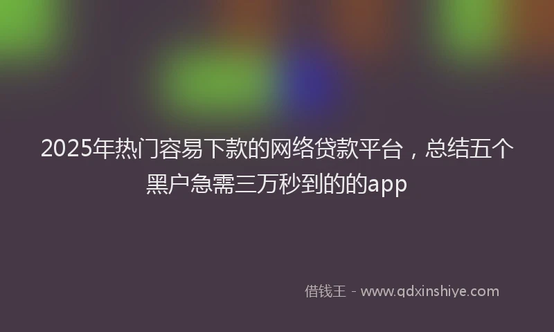 2025年热门容易下款的网络贷款平台，总结五个黑户急需三万秒到的的app