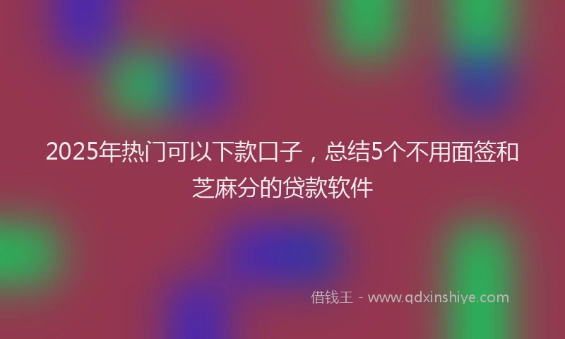 2025年热门可以下款口子，总结5个不用面签和芝麻分的贷款软件