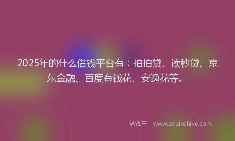 2025年的什么借钱平台有：拍拍贷、读秒贷、京东金融、百度有钱花、安逸花等。