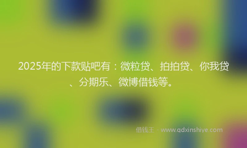 2025年的下款贴吧有：微粒贷、拍拍贷、你我贷、分期乐、微博借钱等。