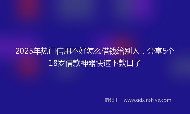 2025年热门信用不好怎么借钱给别人，分享5个18岁借款神器快速下款口子