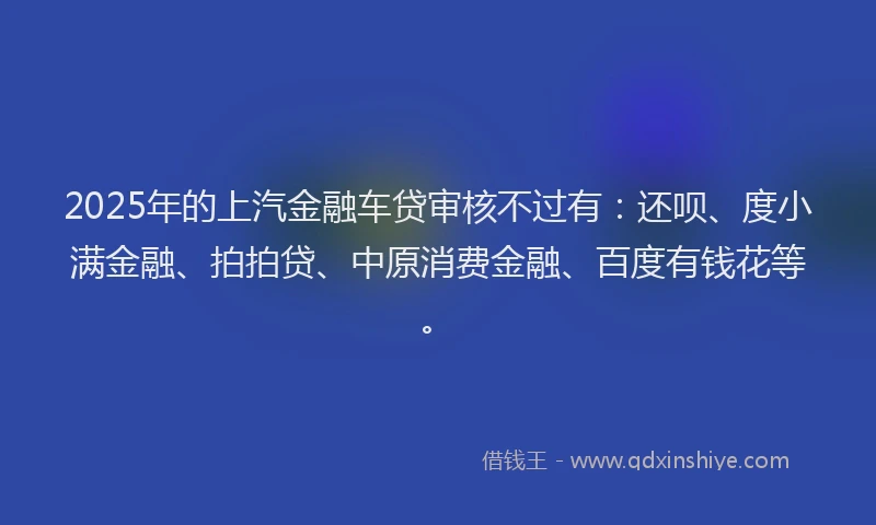 2025年的上汽金融车贷审核不过有：还呗、度小满金融、拍拍贷、中原消费金融、百度有钱花等。