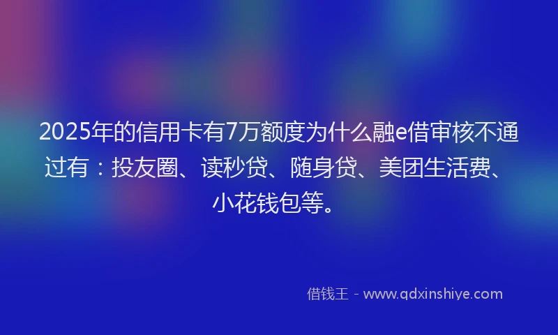 2025年的信用卡有7万额度为什么融e借审核不通过有：投友圈、读秒贷、随身贷、美团生活费、小花钱包等。