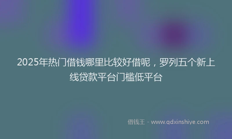 2025年热门借钱哪里比较好借呢，罗列五个新上线贷款平台门槛低平台