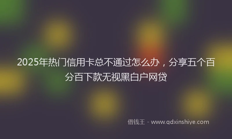 2025年热门信用卡总不通过怎么办，分享五个百分百下款无视黑白户网贷