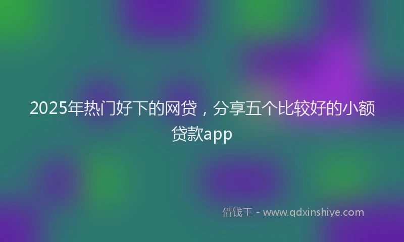 2025年热门好下的网贷，分享五个比较好的小额贷款app