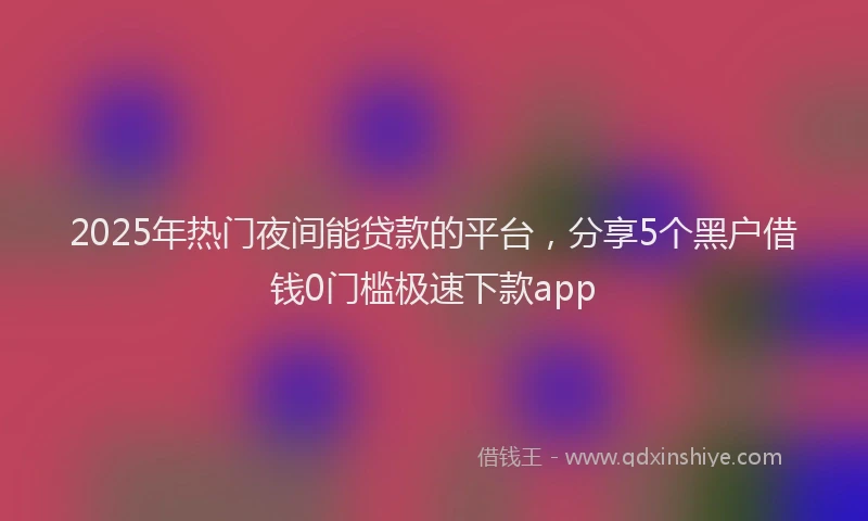 2025年热门夜间能贷款的平台，分享5个黑户借钱0门槛极速下款app