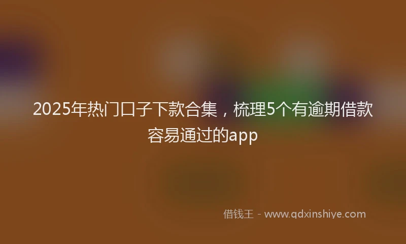 2025年热门口子下款合集，梳理5个有逾期借款容易通过的app