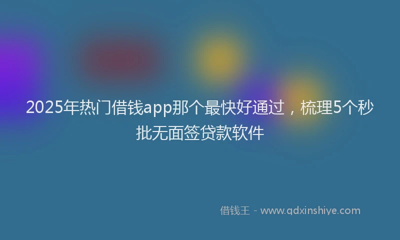 2025年热门借钱app那个最快好通过，梳理5个秒批无面签贷款软件