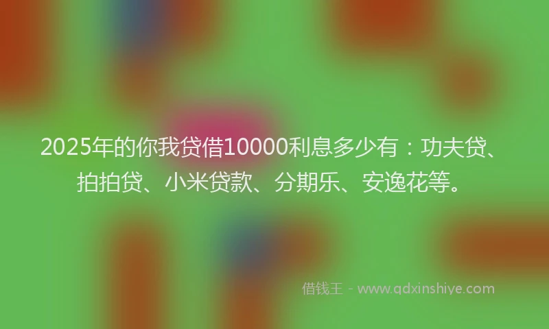 2025年的你我贷借10000利息多少有：功夫贷、拍拍贷、小米贷款、分期乐、安逸花等。