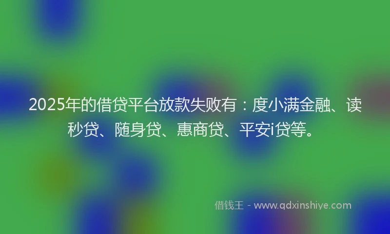 2025年的借贷平台放款失败有：度小满金融、读秒贷、随身贷、惠商贷、平安i贷等。