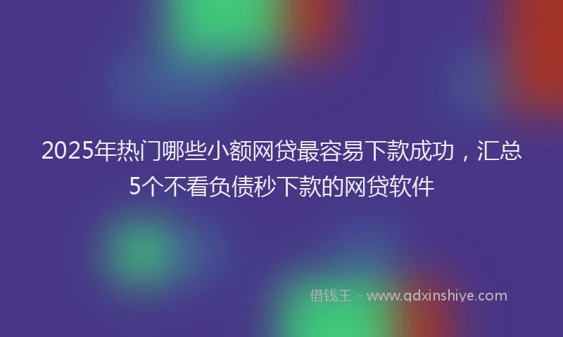 2025年热门哪些小额网贷最容易下款成功，汇总5个不看负债秒下款的网贷软件