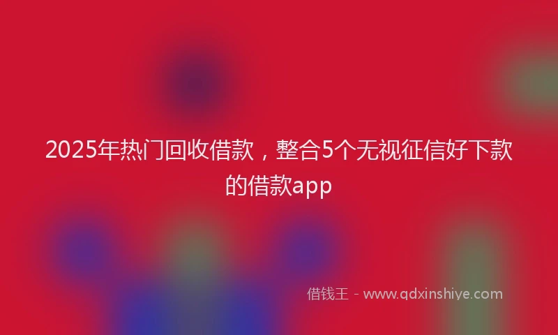 2025年热门回收借款，整合5个无视征信好下款的借款app