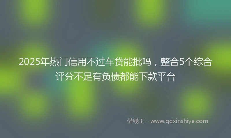 2025年热门信用不过车贷能批吗，整合5个综合评分不足有负债都能下款平台